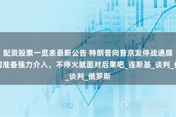 配资股票一览表最新公告 特朗普向普京发停战通牒：美国准备强力介入，不停火就面对后果吧_连斯基_谈判_俄罗斯