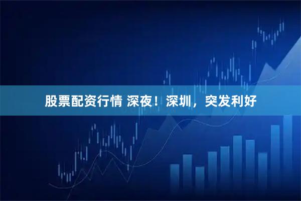 股票配资行情 深夜！深圳，突发利好