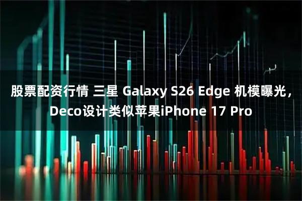 股票配资行情 三星 Galaxy S26 Edge 机模曝光，Deco设计类似苹果iPhone 17 Pro