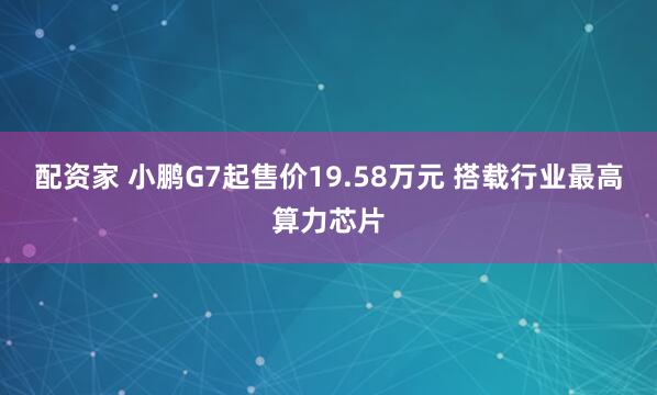 配资家 小鹏G7起售价19.58万元 搭载行业最高算力芯片