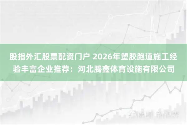 股指外汇股票配资门户 2026年塑胶跑道施工经验丰富企业推荐：河北腾鑫体育设施有限公司