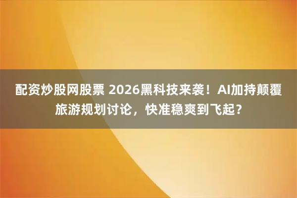 配资炒股网股票 2026黑科技来袭！AI加持颠覆旅游规划讨论，快准稳爽到飞起？