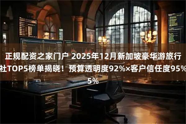 正规配资之家门户 2025年12月新加坡豪华游旅行社TOP5榜单揭晓！预算透明度92%×客户信任度95%