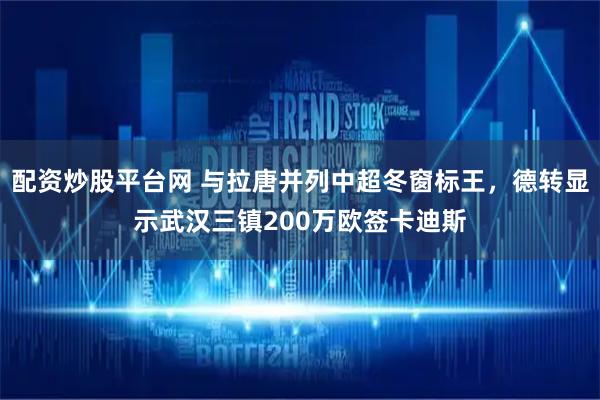 配资炒股平台网 与拉唐并列中超冬窗标王，德转显示武汉三镇200万欧签卡迪斯