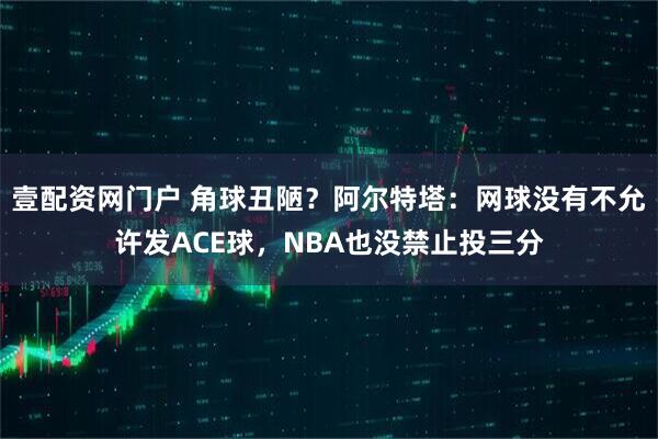 壹配资网门户 角球丑陋？阿尔特塔：网球没有不允许发ACE球，NBA也没禁止投三分
