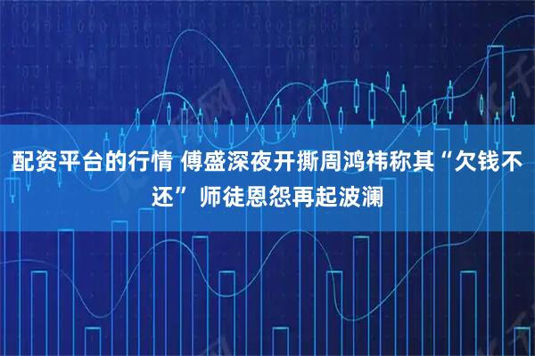 配资平台的行情 傅盛深夜开撕周鸿祎称其“欠钱不还” 师徒恩怨再起波澜