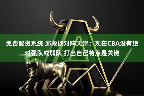 免费配资系统 邱彪谈对阵天津：现在CBA没有绝对强队或弱队 打出自己特点是关键