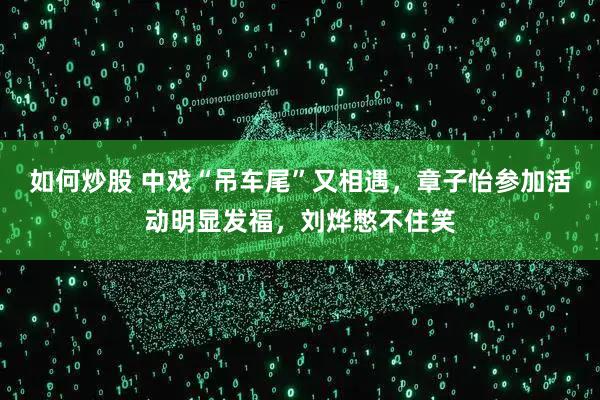 如何炒股 中戏“吊车尾”又相遇，章子怡参加活动明显发福，刘烨憋不住笑