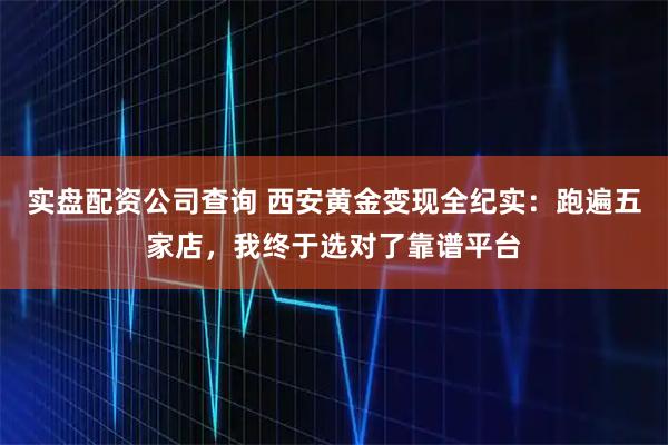 实盘配资公司查询 西安黄金变现全纪实：跑遍五家店，我终于选对了靠谱平台