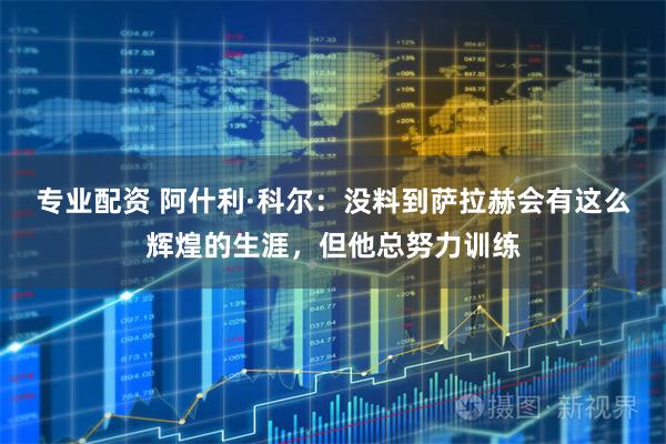 专业配资 阿什利·科尔：没料到萨拉赫会有这么辉煌的生涯，但他总努力训练
